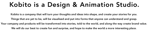 Kobito is a Design & Animation Studio.
Kobito is a company that will turn your thoughts and ideas into shape, and create your stories for you. 
Things that are yet to be, will be visualised and put into forms that anyone can understand and grasp. 
Your company and products will be transformed into stories, told to the world, and along the way create brand value. 
We will do our best to create fun and surprise, and hope to make the world a more interesting place.
