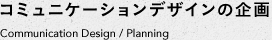 コミュニケーションデザインの企画　Communication Design / Planning